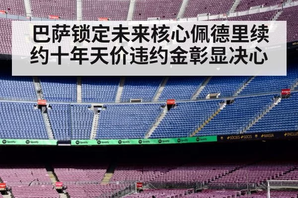 巴萨锁定未来核心佩德里续约十年天价违约金彰显决心