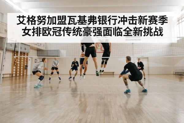 艾格努加盟瓦基弗银行冲击新赛季女排欧冠传统豪强面临全新挑战