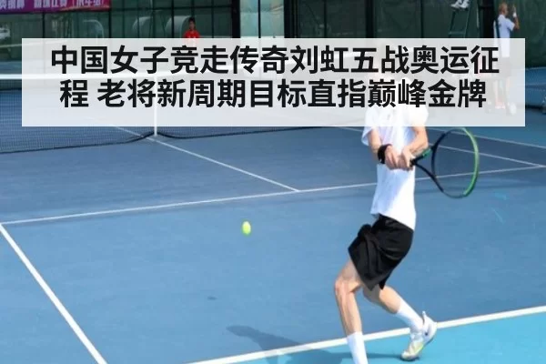 中国女子竞走传奇刘虹五战奥运征程 老将新周期目标直指巅峰金牌